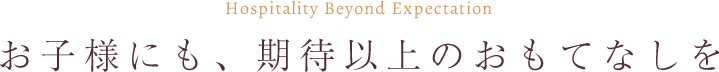 お子様にも、期待以上のおもてなしを